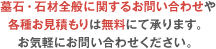 墓石・石材全般に関するお問い合わせや各種お見積もりは無料にて承ります。お気軽にお問い合わせください。